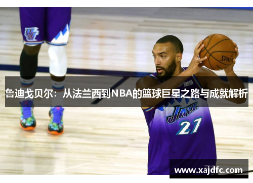 鲁迪戈贝尔：从法兰西到NBA的篮球巨星之路与成就解析
