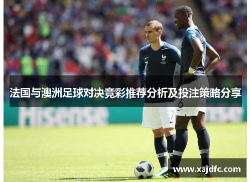 法国与澳洲足球对决竞彩推荐分析及投注策略分享 法国与澳洲足球对决竞彩推荐分析及投注策略分享