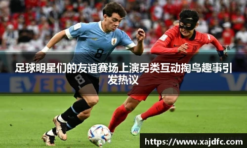 足球明星们的友谊赛场上演另类互动掏鸟趣事引发热议